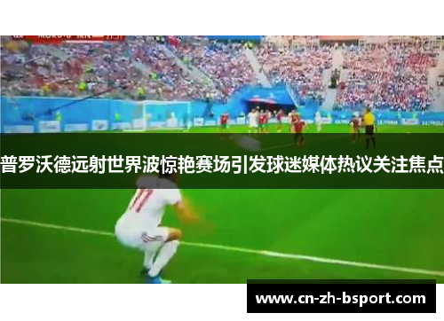 普罗沃德远射世界波惊艳赛场引发球迷媒体热议关注焦点