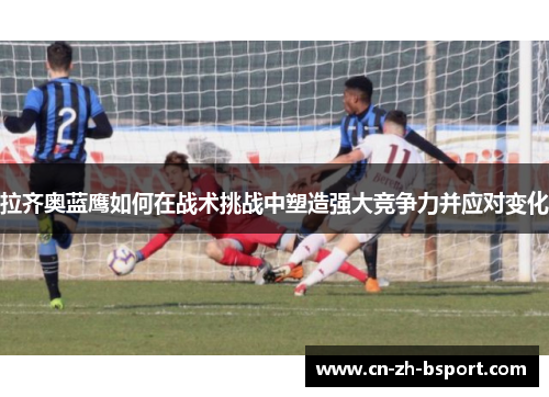 拉齐奥蓝鹰如何在战术挑战中塑造强大竞争力并应对变化 拉齐奥蓝鹰如何在战术挑战中塑造强大竞争力并应对变化