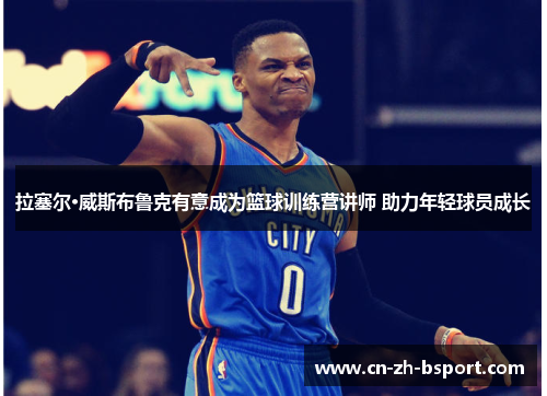 拉塞尔·威斯布鲁克有意成为篮球训练营讲师 助力年轻球员成长