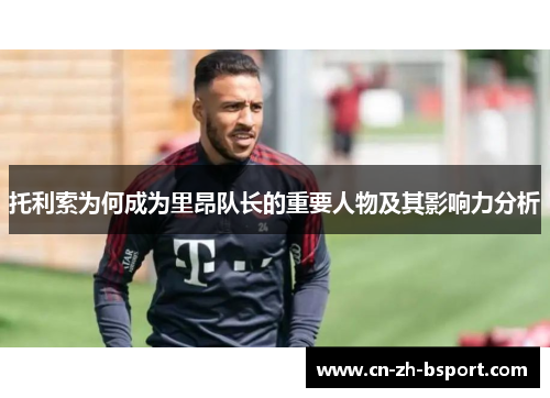 托利索为何成为里昂队长的重要人物及其影响力分析