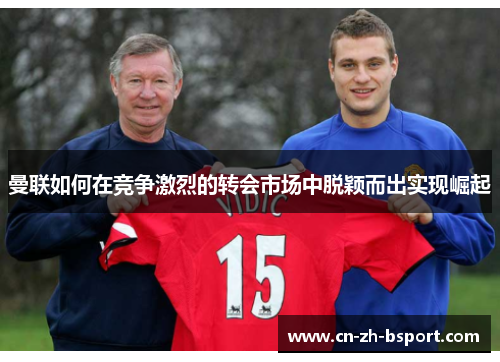 曼联如何在竞争激烈的转会市场中脱颖而出实现崛起