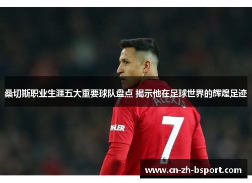 桑切斯职业生涯五大重要球队盘点 揭示他在足球世界的辉煌足迹