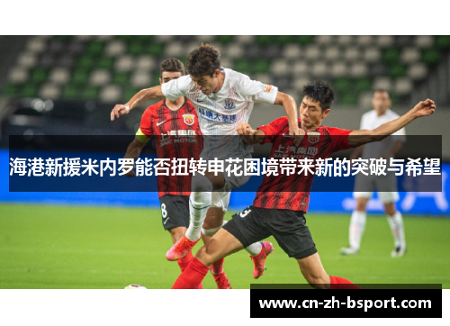 海港新援米内罗能否扭转申花困境带来新的突破与希望 海港新援米内罗能否扭转申花困境带来新的突破与希望