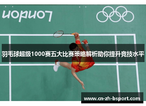 羽毛球超级1000赛五大比赛策略解析助你提升竞技水平 羽毛球超级1000赛五大比赛策略解析助你提升竞技水平