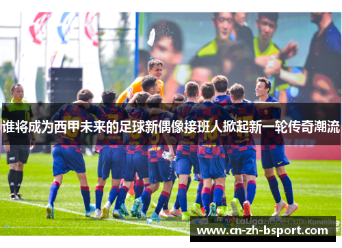谁将成为西甲未来的足球新偶像接班人掀起新一轮传奇潮流