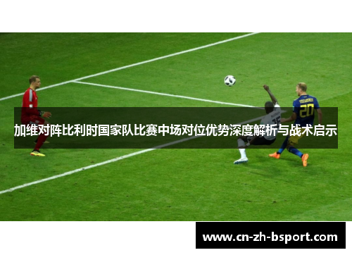 加维对阵比利时国家队比赛中场对位优势深度解析与战术启示
