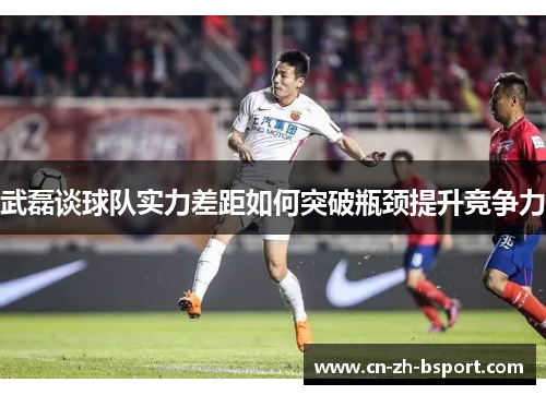 武磊谈球队实力差距如何突破瓶颈提升竞争力