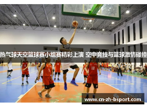 热气球天空篮球赛小组赛精彩上演 空中竞技与篮球激情碰撞