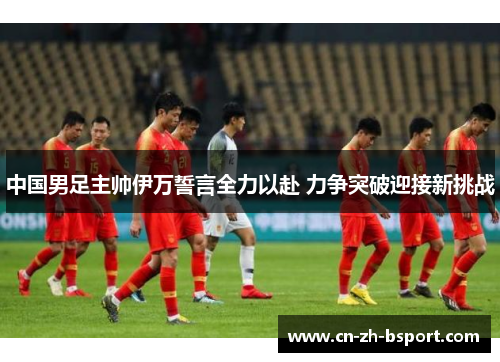 中国男足主帅伊万誓言全力以赴 力争突破迎接新挑战