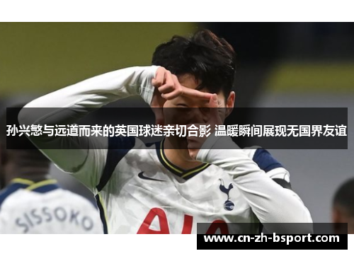 孙兴慜与远道而来的英国球迷亲切合影 温暖瞬间展现无国界友谊 孙兴慜与远道而来的英国球迷亲切合影 温暖瞬间展现无国界友谊