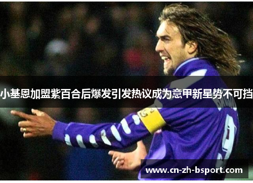 小基恩加盟紫百合后爆发引发热议成为意甲新星势不可挡 小基恩加盟紫百合后爆发引发热议成为意甲新星势不可挡