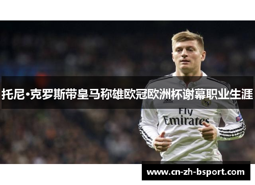 托尼·克罗斯带皇马称雄欧冠欧洲杯谢幕职业生涯 托尼·克罗斯带皇马称雄欧冠欧洲杯谢幕职业生涯