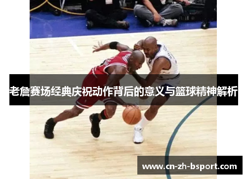 老詹赛场经典庆祝动作背后的意义与篮球精神解析