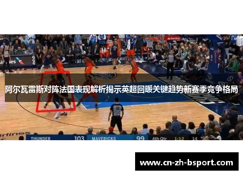 阿尔瓦雷斯对阵法国表现解析揭示英超回暖关键趋势新赛季竞争格局